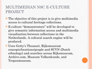 MULTIMEDIAN N9C E-CULTURE
PROJECT
 The objective of this project is to give multimedia
  access to cultural heritage collections.
 E-culture “demonstrators” will be developed to
  give semantic information access and multimedia
  visualization between collections in the
  Netherlands. A cultural search engine will be
  produced.
 Uses Getty’s Thesauri, Rijksmuseum
  concepts/locations/people and SCVN (Dutch
  ethnology) and searches across Rijksmuseum,
  Archive.com, Museum Volkenkunde, and
  Tropenmuseum.
 