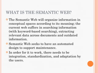 WHAT IS THE SEMANTIC WEB?
 The Semantic Web will organize information in
  conceptual spaces according to its meaning; the
  current web suffers in searching information
  (with keyword-based searching), extracting
  relevant data across documents and outdated
  information.
 Semantic Web seeks to have an automated
  design to support maintenance.
 In order for it to work, there needs to be
  integration, standardization, and adaptation by
  the users.
 