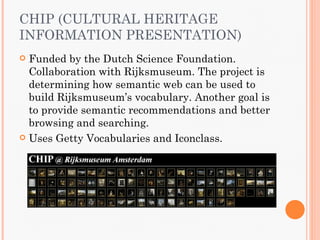 CHIP (CULTURAL HERITAGE
INFORMATION PRESENTATION)
 Funded by the Dutch Science Foundation.
  Collaboration with Rijksmuseum. The project is
  determining how semantic web can be used to
  build Rijksmuseum’s vocabulary. Another goal is
  to provide semantic recommendations and better
  browsing and searching.
 Uses Getty Vocabularies and Iconclass.
 