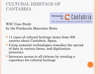 CULTURAL HERITAGE OF
CANTABRIA


W3C Case Study
by the Fundación Marcelino Botín

 11 types of cultural heritage items from 300
  sources about Cantabria, Spain.
 Using semantic technologies remedies the spread
  of data in various forms, and digitization
  processes.
 Increases access to all citizens by creating a
  repository for cultural heritage
 