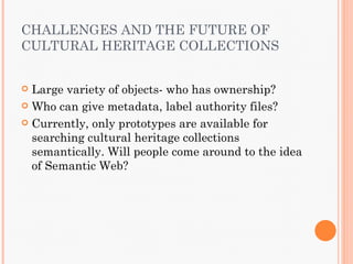CHALLENGES AND THE FUTURE OF
CULTURAL HERITAGE COLLECTIONS


 Large variety of objects- who has ownership?
 Who can give metadata, label authority files?

 Currently, only prototypes are available for
  searching cultural heritage collections
  semantically. Will people come around to the idea
  of Semantic Web?
 