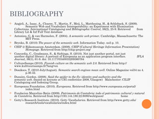 BIBLIOGRAPHY
   Angjeli, A., Isaac, A., Cloarec, T., Martin, F., Meij, L., Matthezing, H., & Schloback, S. (2009).
             Semantic Web and Vocabulary Interoperability: an Experiment with Illumination
    Collections. International Cataloguing and Bibliographic Control, 38(2), 25-9. Retrieved         from
    Library Lit & Inf Full Text database
   Antoniou, G. & van Harmelen, F. (2004). A semantic web primer. Cambridge, Massachusetts: The
             MIT Press.
   Brynko, B. (2010) The power of the semantic web. Information Today. no5 p. 10.
   CHIP @ Rijksmuseum Amsterdam. (2008). CHIP (Cultural Heritage Information Presentation)
             Homepage. Retrieved from http://chip-project.org/
   Concordia, C., Gradmann, S., & Siebinga, S. (2010). Not just another portal, not just
    another digital library: A portrait of Europeana as an application program interface.            IFLA
    Journal, 36(1), 61-9. doi: 10.1177/0340035209360764
   CultureSampo (2010). Finnish culture on the semantic web 2.0. Retrieved from http://
    www.kulttuurisampo.fi/?lang=en
   Doszkocs, T. (2010 July/August). Semantic search engines mean well. Online Magazine vol34 no 4.
             p.36-42.
   Dunsire, Gordon. (2008). Said the spider to the fly: identity and authority and the
    semantic web. (based on keynote at CIG conference 2008, Glasgow) Manchester: CILIP
    Cataloguing and Indexing Group.
   Europeana Foundation. (2010). Europeana. Retrieved from http://www.europeana.eu/portal/
             index.html
   Fundacion Marcelino Botin (2009). Patrimonio de Cantabria: todo el patrimonio cultural y natural
    de Cantabria. Retrieved from http://193.144.180.22:8080/web/guest/                  home
   Getty’s Research Institute. (2010). Getty Vocabularies. Retrieved from http://www.getty.edu/
             research/tools/vocabularies/index.html
 