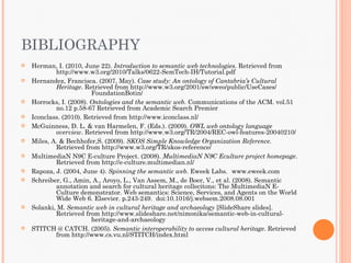 BIBLIOGRAPHY
   Herman, I. (2010, June 22). Introduction to semantic web technologies. Retrieved from
            http://www.w3.org/2010/Talks/0622-SemTech-IH/Tutorial.pdf
   Hernandez, Francisca. (2007, May). Case study: An ontology of Cantabria’s Cultural
            Heritage. Retrieved from http://www.w3.org/2001/sw/sweo/public/UseCases/
                         FoundationBotin/
   Horrocks, I. (2008). Ontologies and the semantic web. Communications of the ACM. vol.51
            no.12 p.58-67 Retrieved from Academic Search Premier
   Iconclass. (2010). Retrieved from http://www.iconclass.nl/
   McGuinness, D. L. & van Harmelen, F. (Eds.). (2009). OWL web ontology language
            overview. Retrieved from http://www.w3.org/TR/2004/REC-owl-features-20040210/
   Miles, A. & Bechhofer,S. (2009). SKOS Simple Knowledge Organization Reference.
            Retrieved from http://www.w3.org/TR/skos-reference/
   MultimediaN N9C E-culture Project. (2008). MultimediaN N9C Eculture project homepage.
            Retrieved from http://e-culture.multimedian.nl/
   Rapoza, J. (2004, June 4). Spinning the semantic web. Eweek Labs. www.eweek.com
   Schreiber, G., Amin, A., Aroyo, L., Van Assem, M., de Boer, V., et al. (2008). Semantic
            annotation and search for cultural heritage collecitons: The MultimediaN E-
            Culture demonstrator. Web semantics: Science, Services, and Agents on the World
            Wide Web 6. Elsevier. p.243-249. doi:10.1016/j.websem.2008.08.001
   Solanki, M. Semantic web in cultural heritage and archaeology [SlideShare slides].
            Retrieved from http://www.slideshare.net/nimonika/semantic-web-in-cultural-
                         heritage-and-archaeology
   STITCH @ CATCH. (2005). Semantic interoperability to access cultural heritage. Retrieved
            from http://www.cs.vu.nl/STITCH/index.html
 