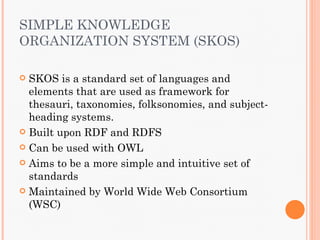 SIMPLE KNOWLEDGE
ORGANIZATION SYSTEM (SKOS)

 SKOS is a standard set of languages and
  elements that are used as framework for
  thesauri, taxonomies, folksonomies, and subject-
  heading systems.
 Built upon RDF and RDFS

 Can be used with OWL

 Aims to be a more simple and intuitive set of
  standards
 Maintained by World Wide Web Consortium
  (WSC)
 