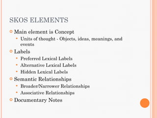 SKOS ELEMENTS
   Main element is Concept
       Units of thought - Objects, ideas, meanings, and
        events
   Labels
     Preferred Lexical Labels
     Alternative Lexical Labels
     Hidden Lexical Labels
   Semantic Relationships
     Broader/Narrower Relationships
     Associative Relationships
   Documentary Notes
 