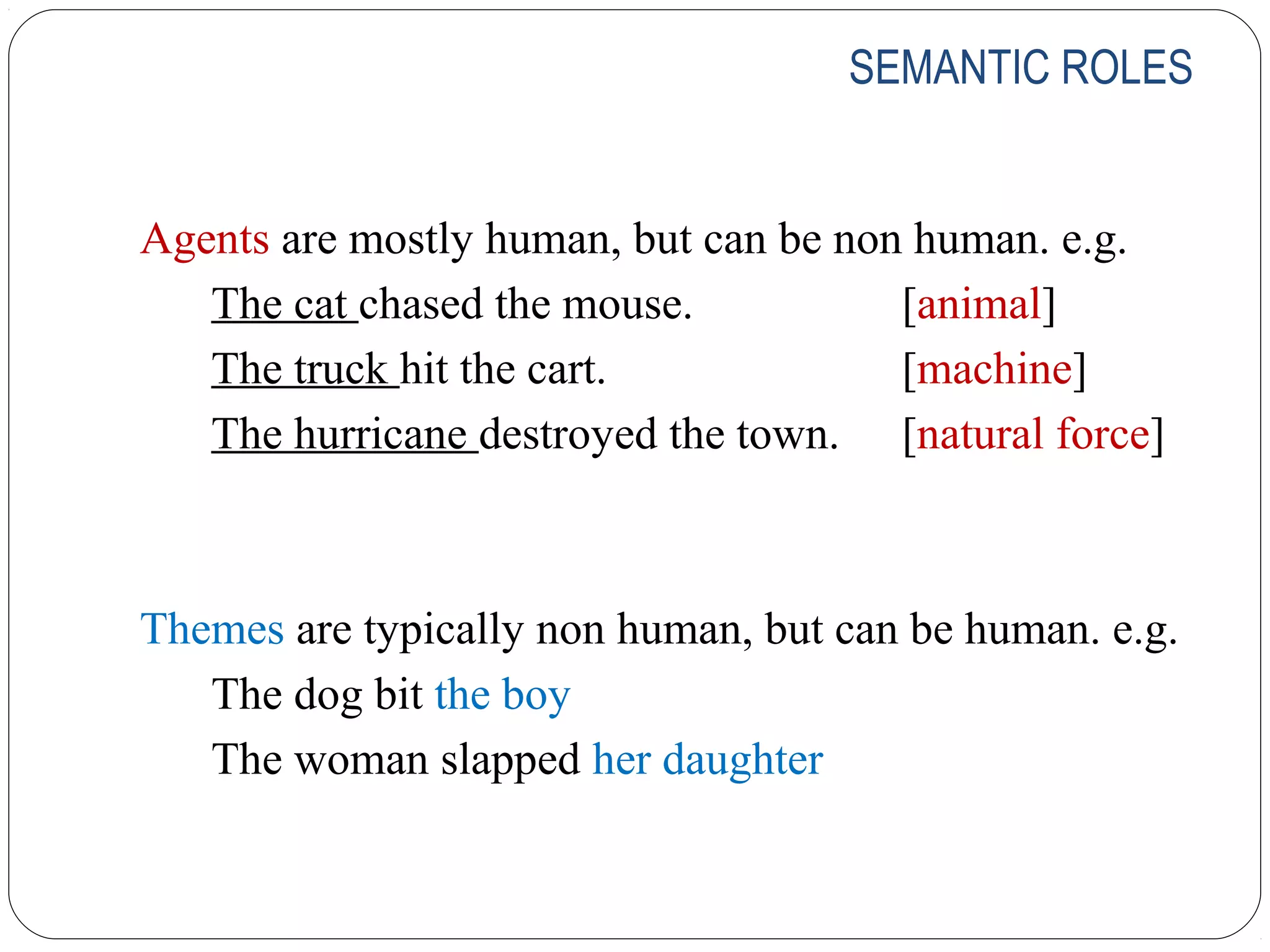 SEMANTIC ROLES


Agents are mostly human, but can be non human. e.g.
   The cat chased the mouse.           [animal]
   The truck hit the cart.             [machine]
   The hurricane destroyed the town. [natural force]



Themes are typically non human, but can be human. e.g.
   The dog bit the boy
   The woman slapped her daughter
 