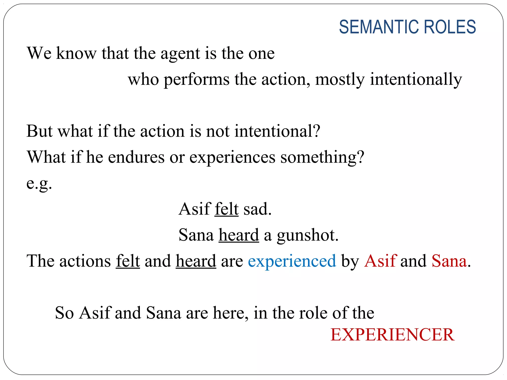 SEMANTIC ROLES
We know that the agent is the one
            who performs the action, mostly intentionally

But what if the action is not intentional?
What if he endures or experiences something?
e.g.
                     Asif felt sad.
                     Sana heard a gunshot.
The actions felt and heard are experienced by Asif and Sana.

   So Asif and Sana are here, in the role of the
                                          EXPERIENCER
 