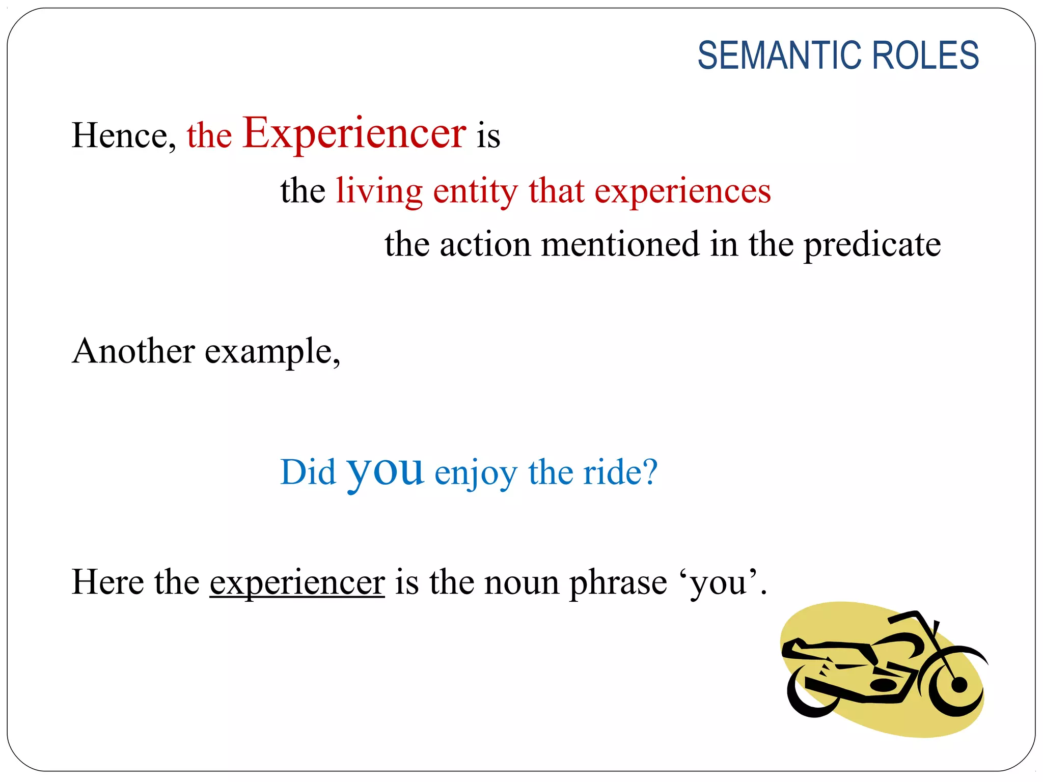 SEMANTIC ROLES

Hence, the Experiencer is
            the living entity that experiences
                    the action mentioned in the predicate

Another example,


             Did you enjoy the ride?

Here the experiencer is the noun phrase ‘you’.
 