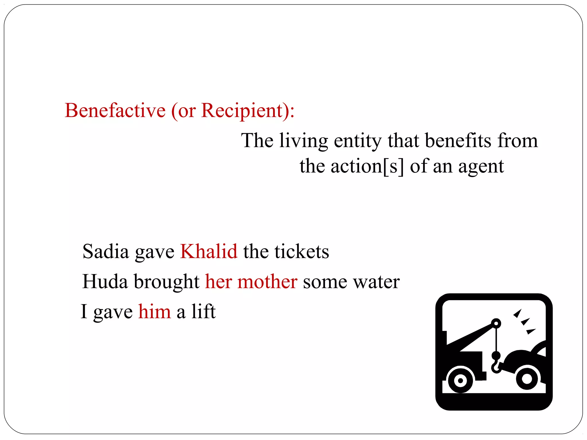 Benefactive (or Recipient):
                    The living entity that benefits from
                            the action[s] of an agent



 Sadia gave Khalid the tickets
 Huda brought her mother some water
 I gave him a lift
 
