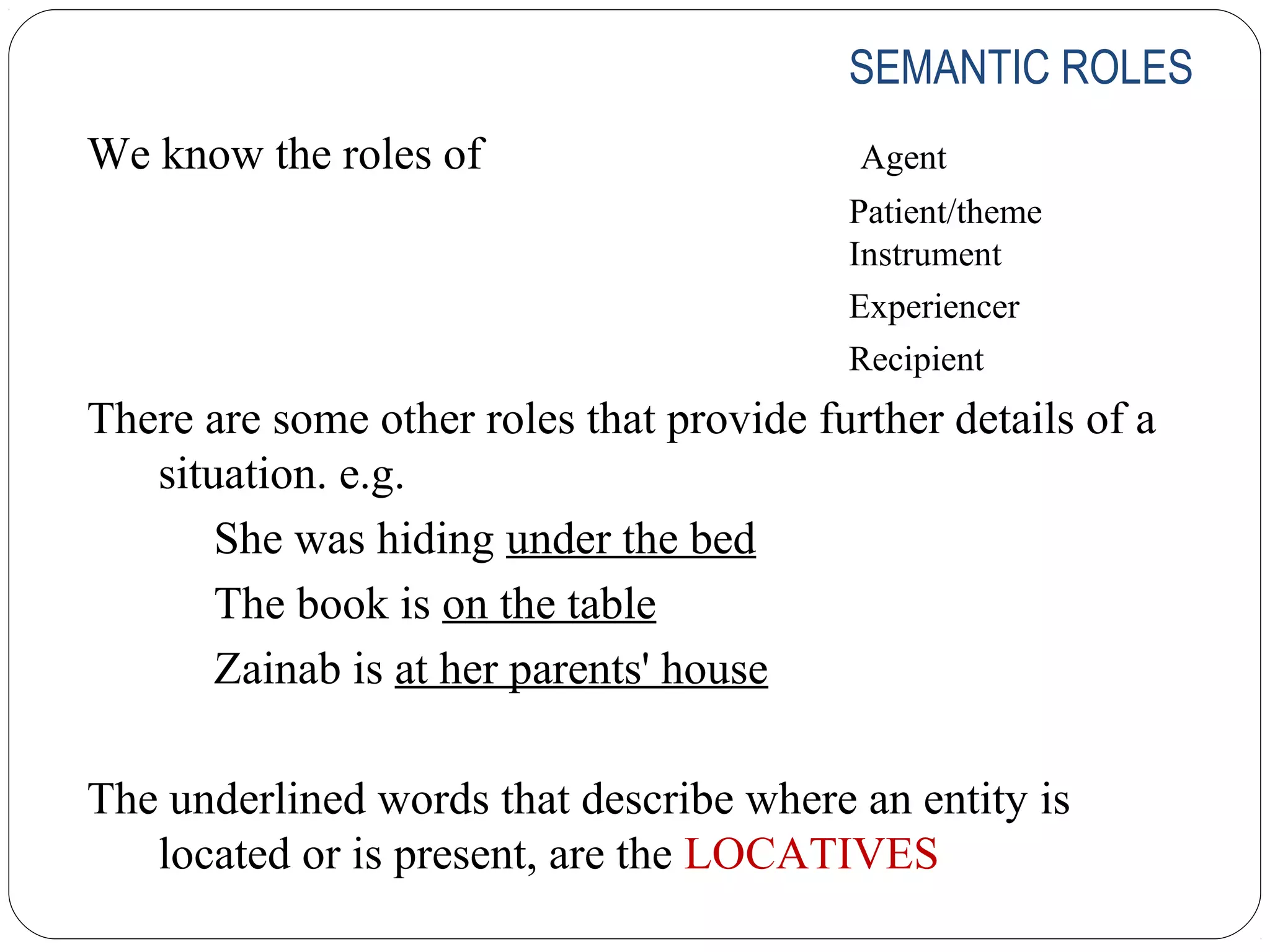 SEMANTIC ROLES
We know the roles of                       Agent
                                          Patient/theme
                                          Instrument
                                          Experiencer
                                          Recipient
There are some other roles that provide further details of a
   situation. e.g.
       She was hiding under the bed
       The book is on the table
       Zainab is at her parents' house

The underlined words that describe where an entity is
   located or is present, are the LOCATIVES
 