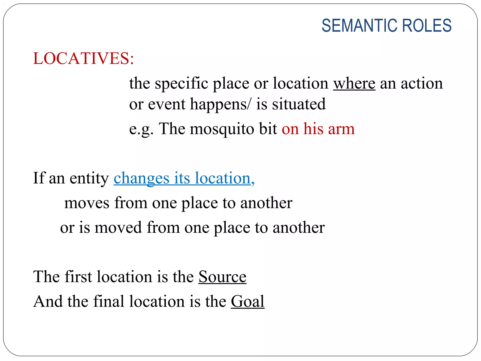 SEMANTIC ROLES
LOCATIVES:
         the specific place or location where an action
         or event happens/ is situated
         e.g. The mosquito bit on his arm

If an entity changes its location,
     moves from one place to another
    or is moved from one place to another

The first location is the Source
And the final location is the Goal
 