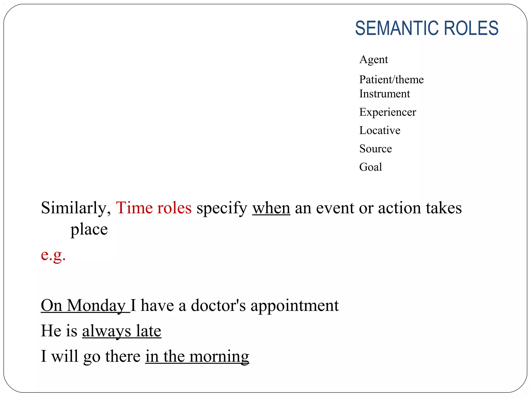 SEMANTIC ROLES
                                            Agent
                                            Patient/theme
                                            Instrument
                                            Experiencer
                                            Locative
                                            Source
                                            Goal


Similarly, Time roles specify when an event or action takes
     place
e.g.

On Monday I have a doctor's appointment
He is always late
I will go there in the morning
 