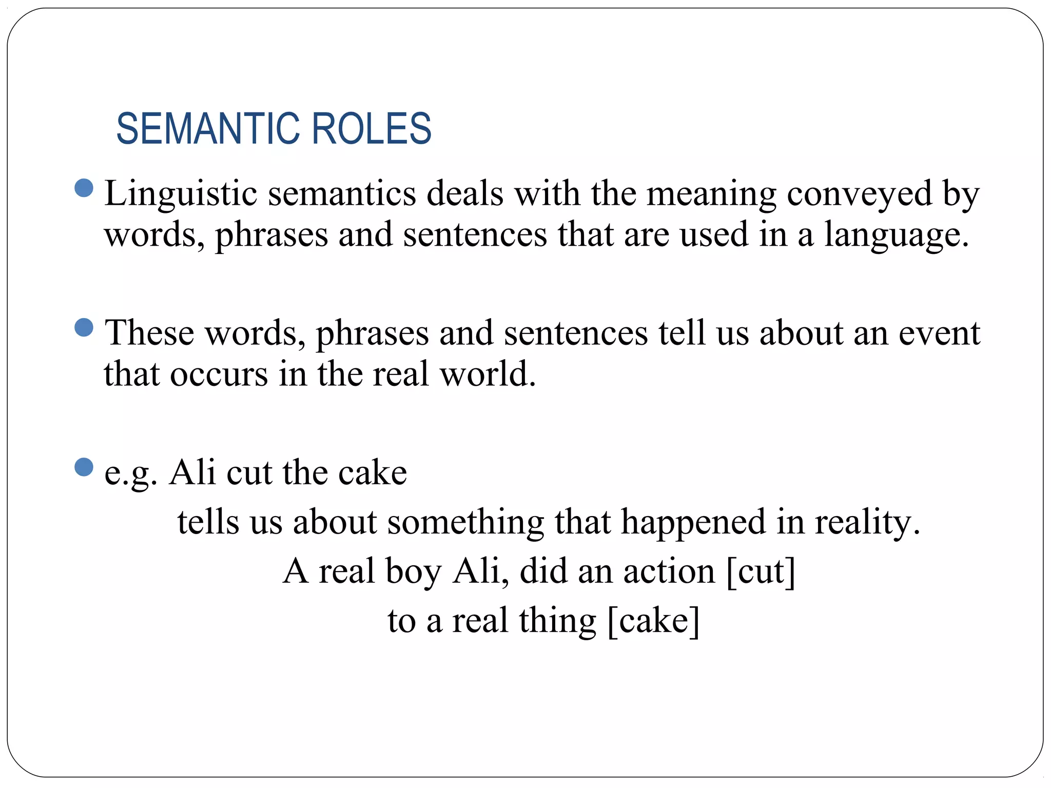 SEMANTIC ROLES
Linguistic semantics deals with the meaning conveyed by
  words, phrases and sentences that are used in a language.

These words, phrases and sentences tell us about an event
  that occurs in the real world.

e.g. Ali cut the cake
       tells us about something that happened in reality.
               A real boy Ali, did an action [cut]
                      to a real thing [cake]
 