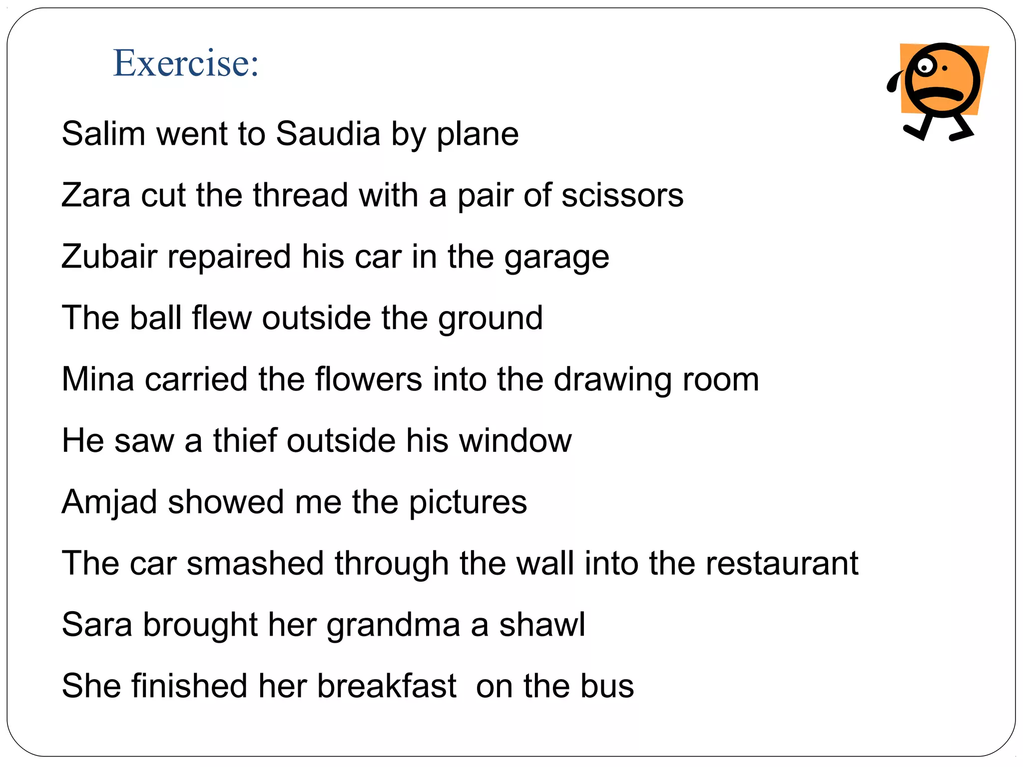 Exercise:
Salim went to Saudia by plane
Zara cut the thread with a pair of scissors
Zubair repaired his car in the garage
The ball flew outside the ground
Mina carried the flowers into the drawing room
He saw a thief outside his window
Amjad showed me the pictures
The car smashed through the wall into the restaurant
Sara brought her grandma a shawl
She finished her breakfast on the bus
 