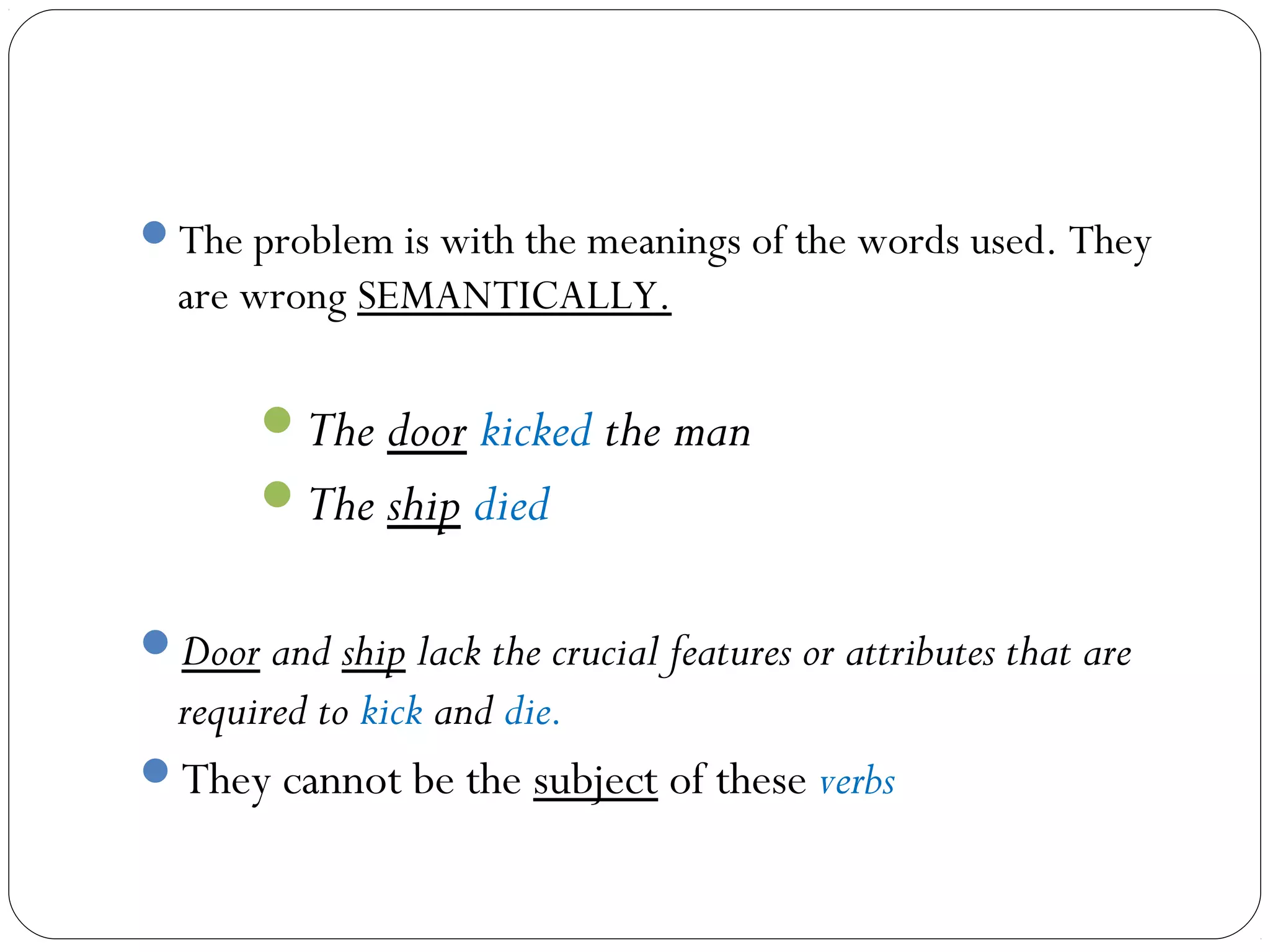 The problem is with the meanings of the words used. They
  are wrong SEMANTICALLY.

       The door kicked the man
       The ship died


Door and ship lack the crucial features or attributes that are
 required to kick and die.
They cannot be the subject of these verbs
 
