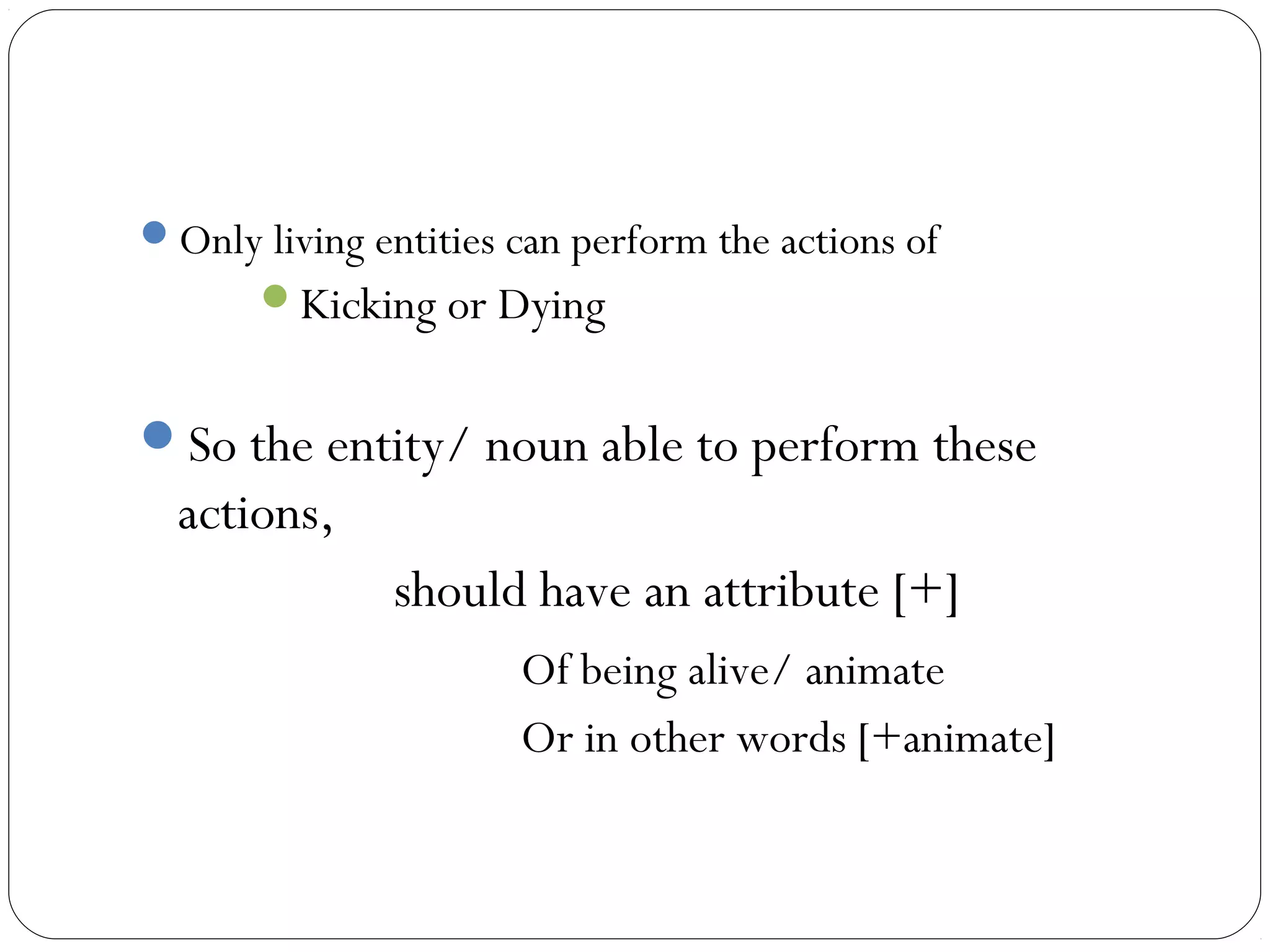 Only living entities can perform the actions of
       Kicking or Dying


So the entity/ noun able to perform these
  actions,
               should have an attribute [+]
                      Of being alive/ animate
                      Or in other words [+animate]
 