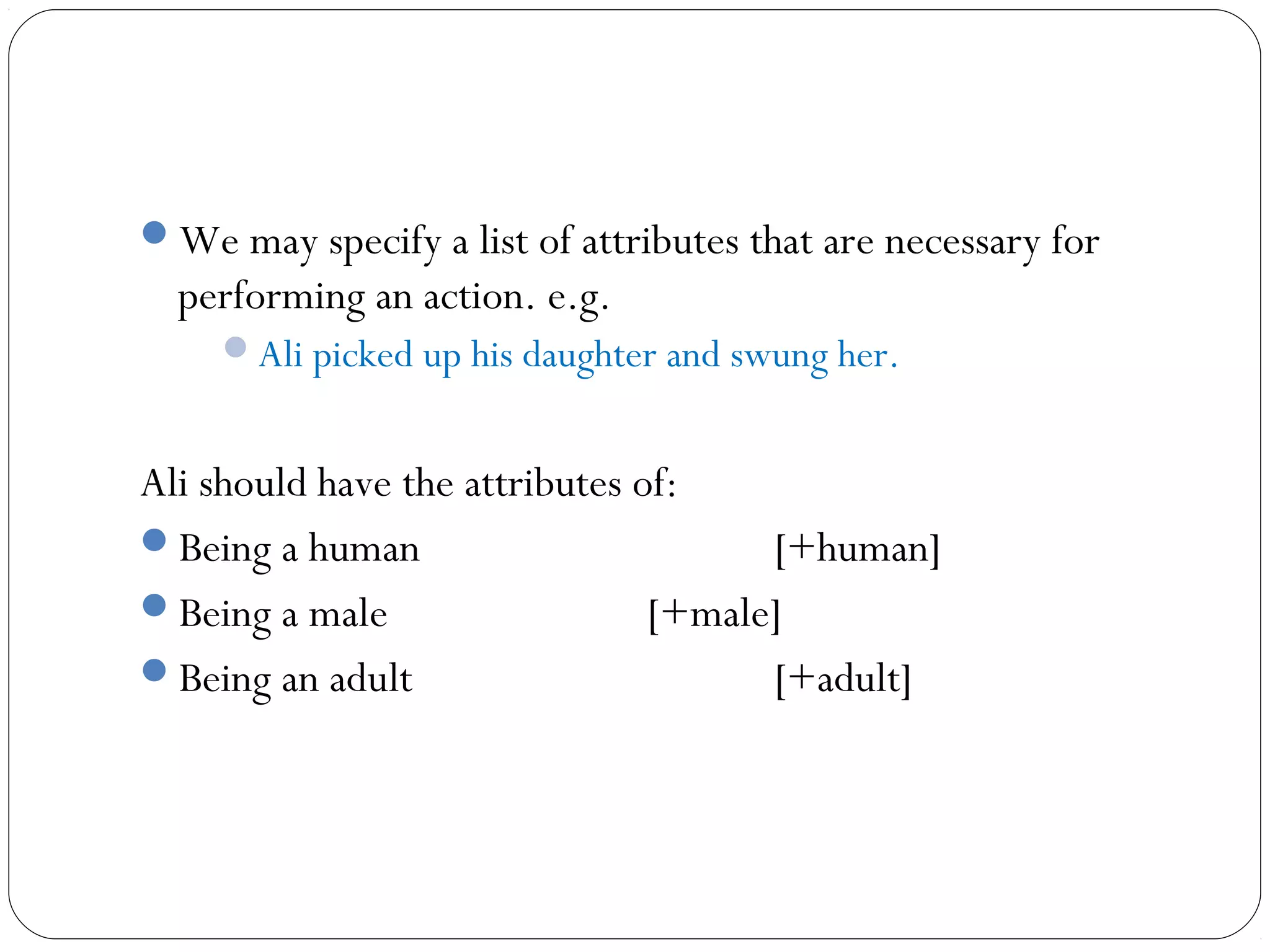 We may specify a list of attributes that are necessary for
  performing an action. e.g.
     Ali picked up his daughter and swung her.


Ali should have the attributes of:
Being a human                        [+human]
Being a male                   [+male]
Being an adult                       [+adult]
 
