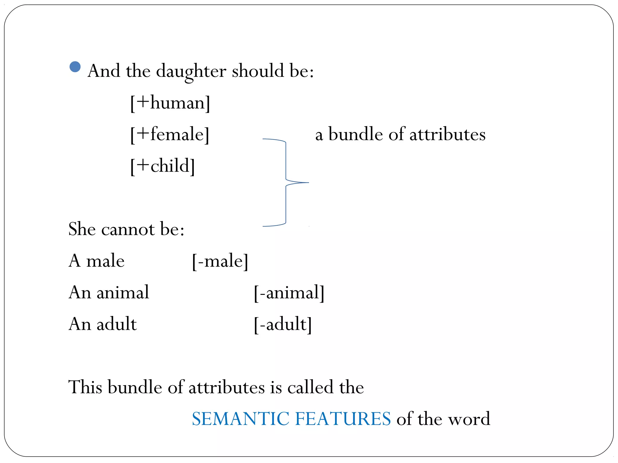 And the daughter should be:
       [+human]
       [+female]               a bundle of attributes
       [+child]

She cannot be:
A male         [-male]
An animal              [-animal]
An adult               [-adult]

This bundle of attributes is called the
               SEMANTIC FEATURES of the word
 