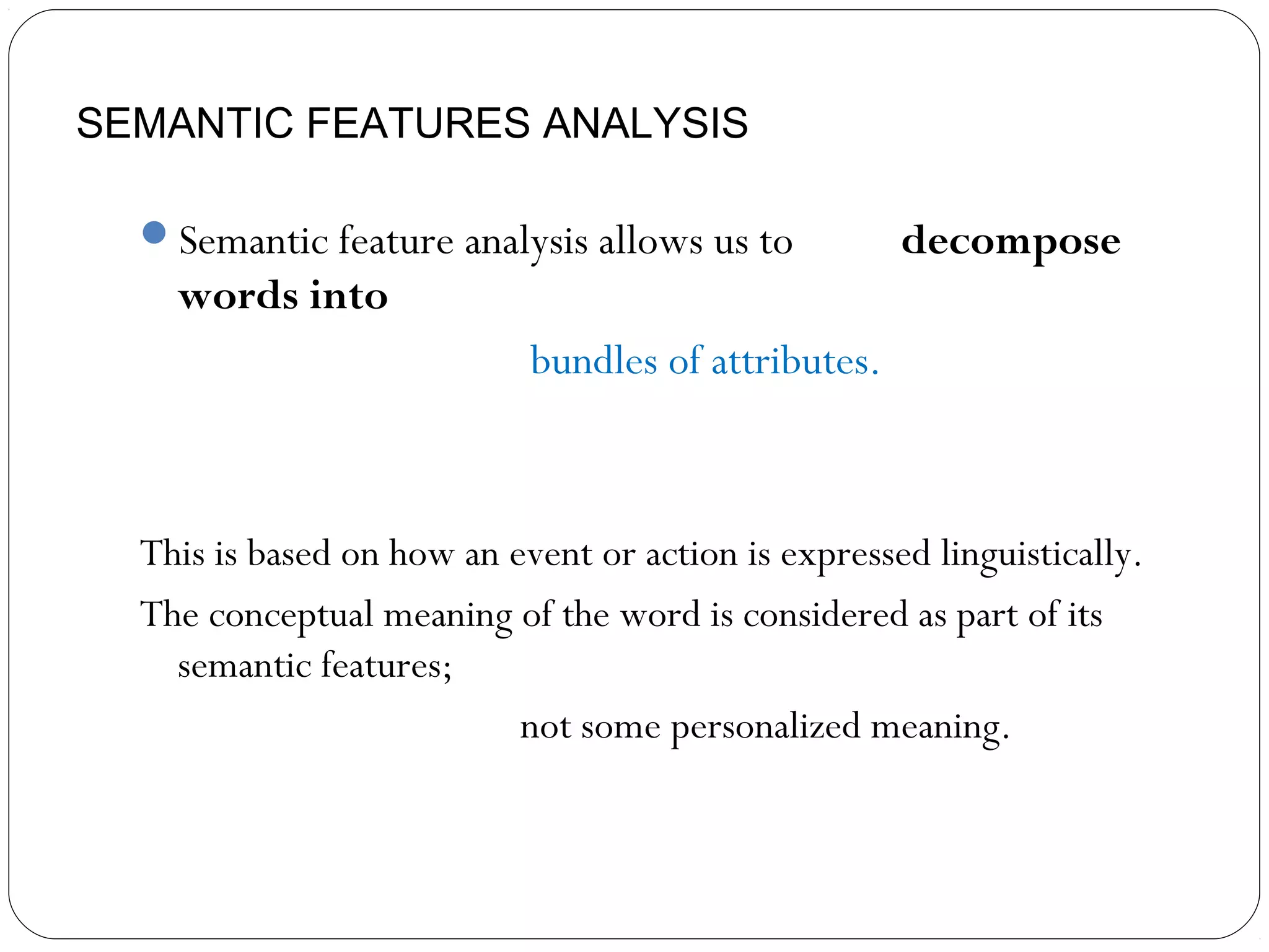 SEMANTIC FEATURES ANALYSIS

  Semantic feature analysis allows us to            decompose
    words into
                            bundles of attributes.



  This is based on how an event or action is expressed linguistically.
  The conceptual meaning of the word is considered as part of its
    semantic features;
                           not some personalized meaning.
 