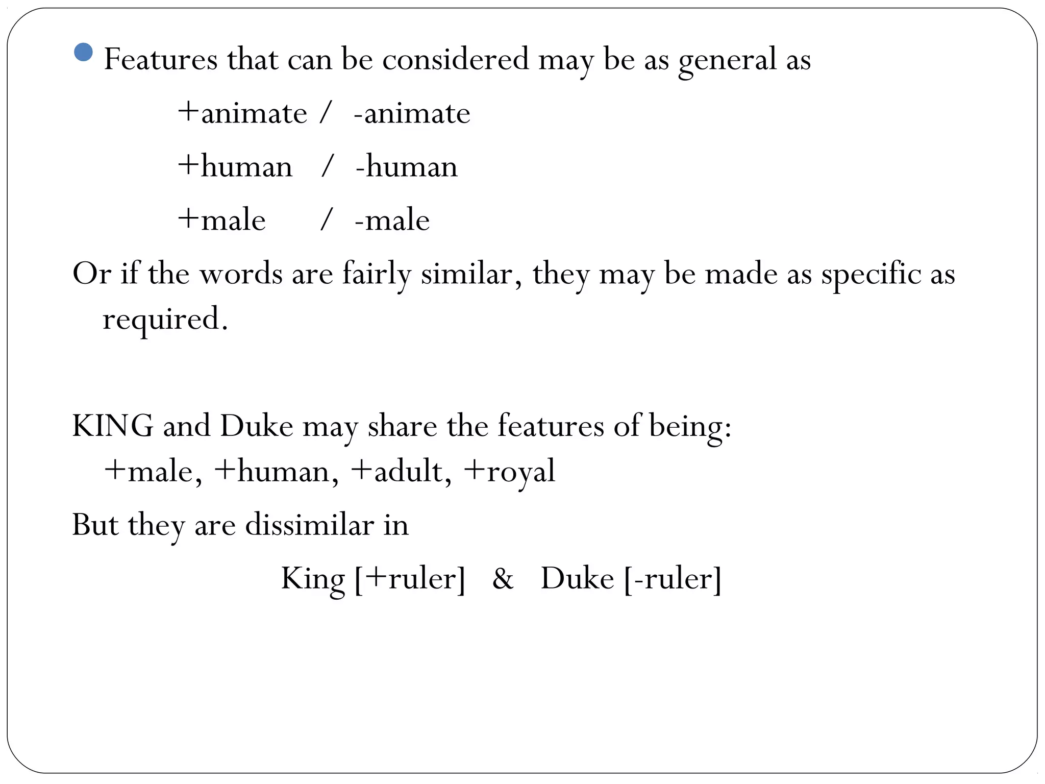 Features that can be considered may be as general as
        +animate / -animate
        +human / -human
        +male / -male
Or if the words are fairly similar, they may be made as specific as
 required.

KING and Duke may share the features of being:
  +male, +human, +adult, +royal
But they are dissimilar in
                King [+ruler] & Duke [-ruler]
 