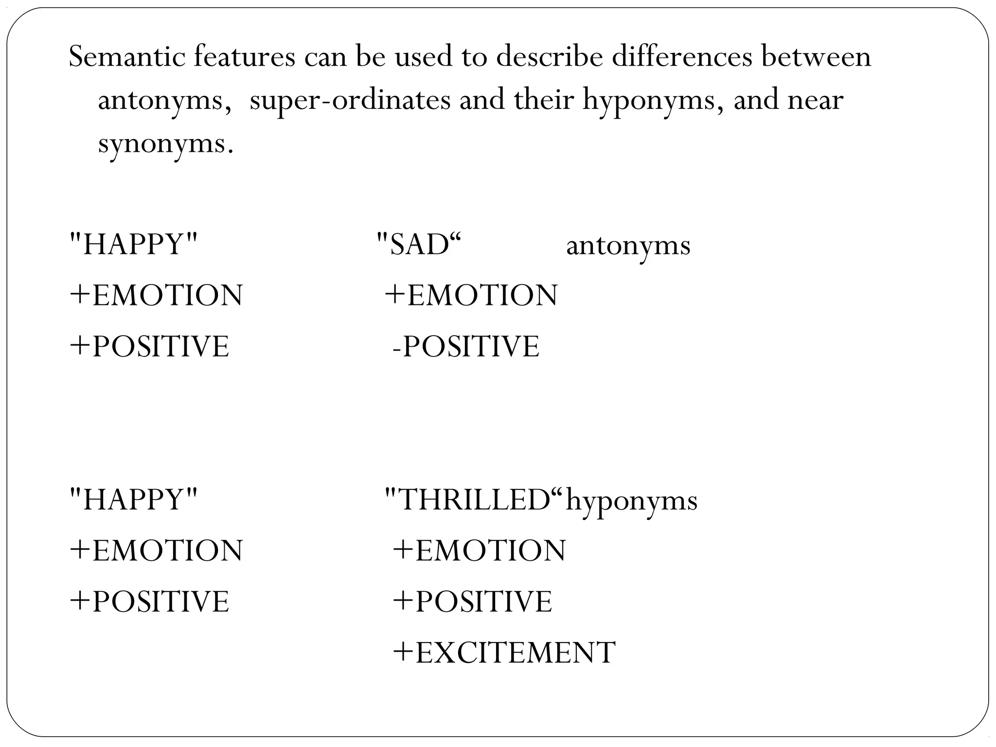 Semantic features can be used to describe differences between
  antonyms, super-ordinates and their hyponyms, and near
  synonyms.

"HAPPY"                "SAD“      antonyms
+EMOTION                +EMOTION
+POSITIVE               -POSITIVE



"HAPPY"                "THRILLED“hyponyms
+EMOTION                +EMOTION
+POSITIVE               +POSITIVE
                        +EXCITEMENT
 