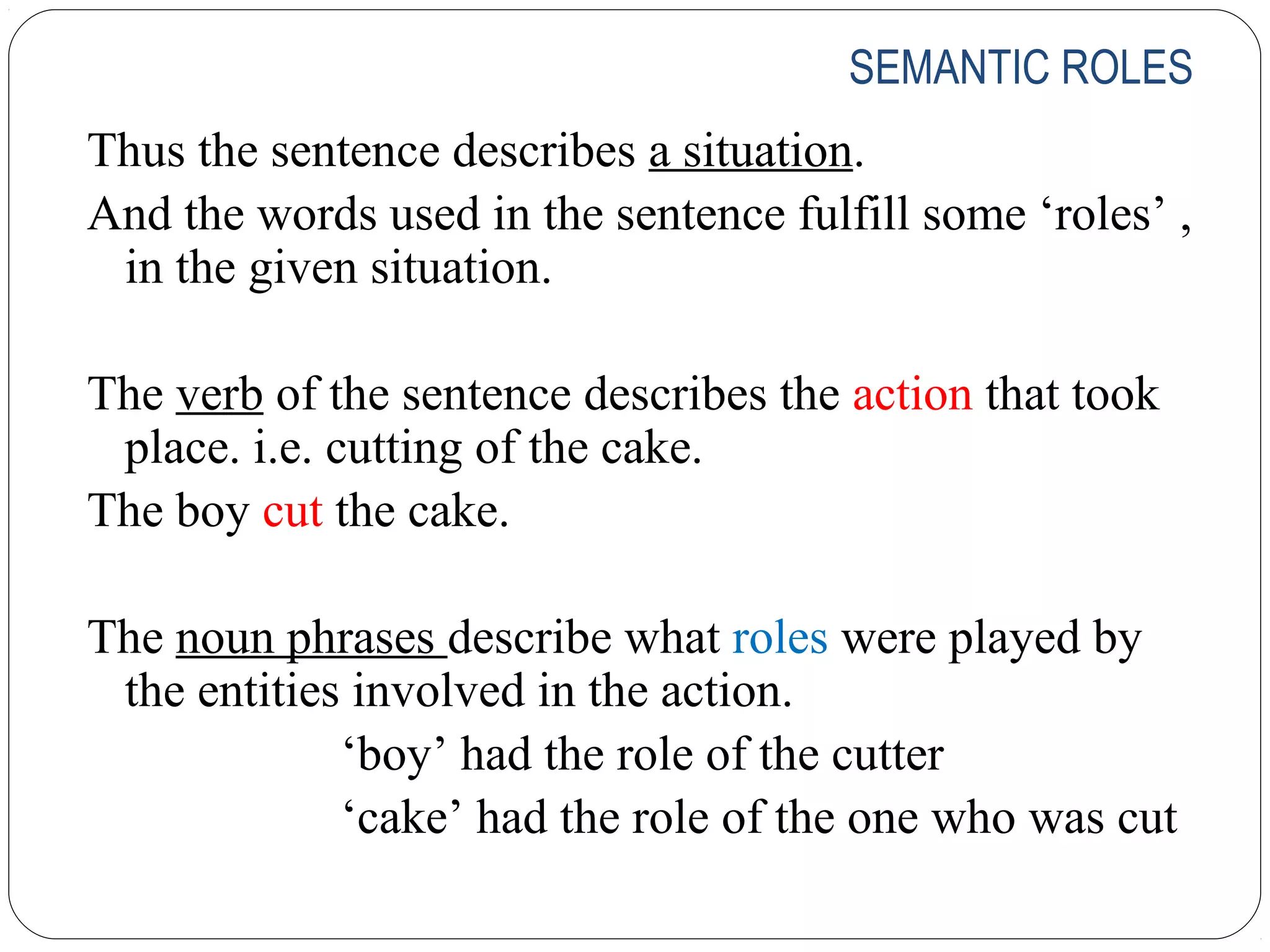 SEMANTIC ROLES
Thus the sentence describes a situation.
And the words used in the sentence fulfill some ‘roles’ ,
 in the given situation.

The verb of the sentence describes the action that took
 place. i.e. cutting of the cake.
The boy cut the cake.

The noun phrases describe what roles were played by
 the entities involved in the action.
             ‘boy’ had the role of the cutter
             ‘cake’ had the role of the one who was cut
 