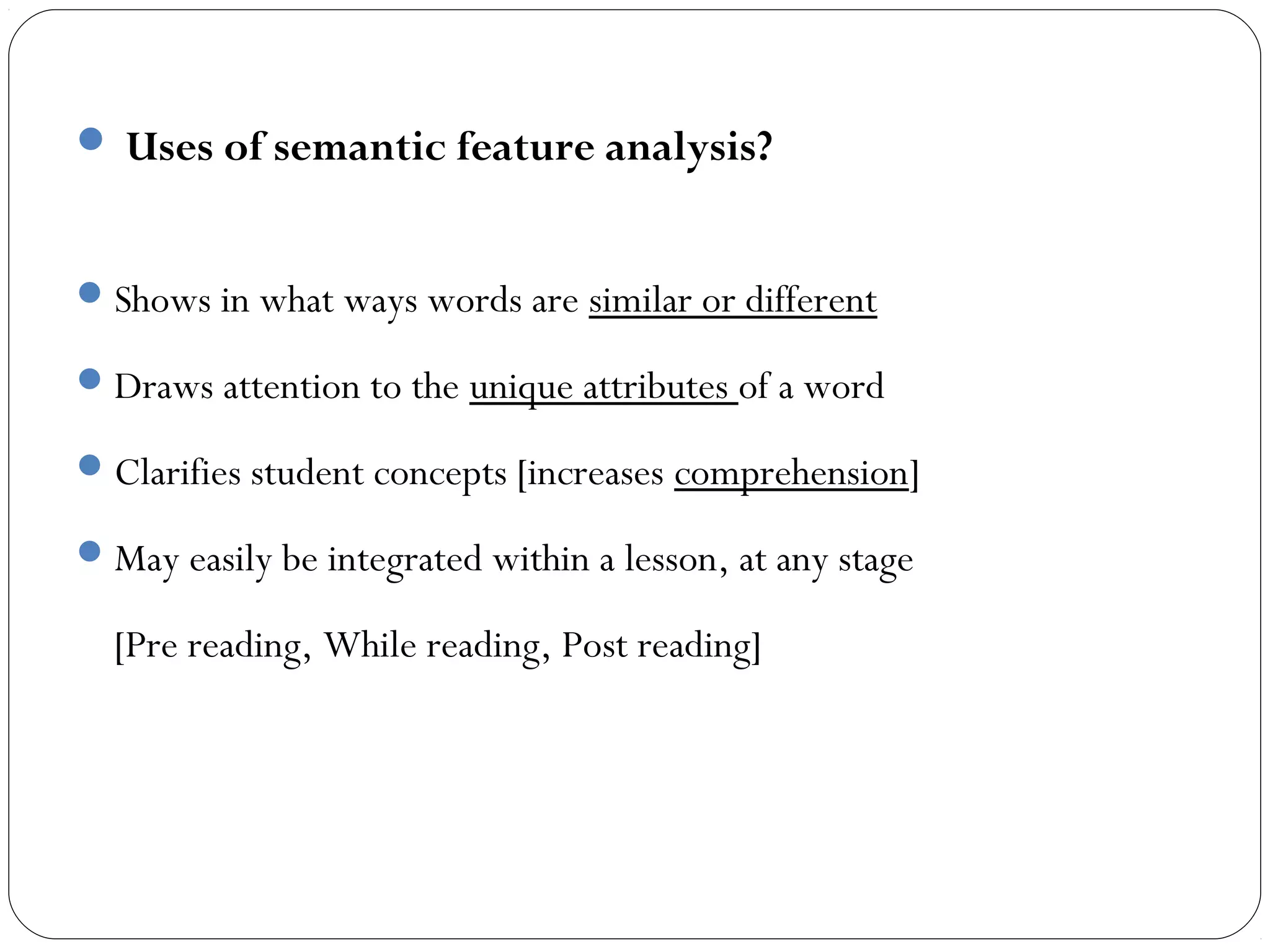  Uses of semantic feature analysis?


 Shows in what ways words are similar or different

 Draws attention to the unique attributes of a word

 Clarifies student concepts [increases comprehension]

 May easily be integrated within a lesson, at any stage

  [Pre reading, While reading, Post reading]
 