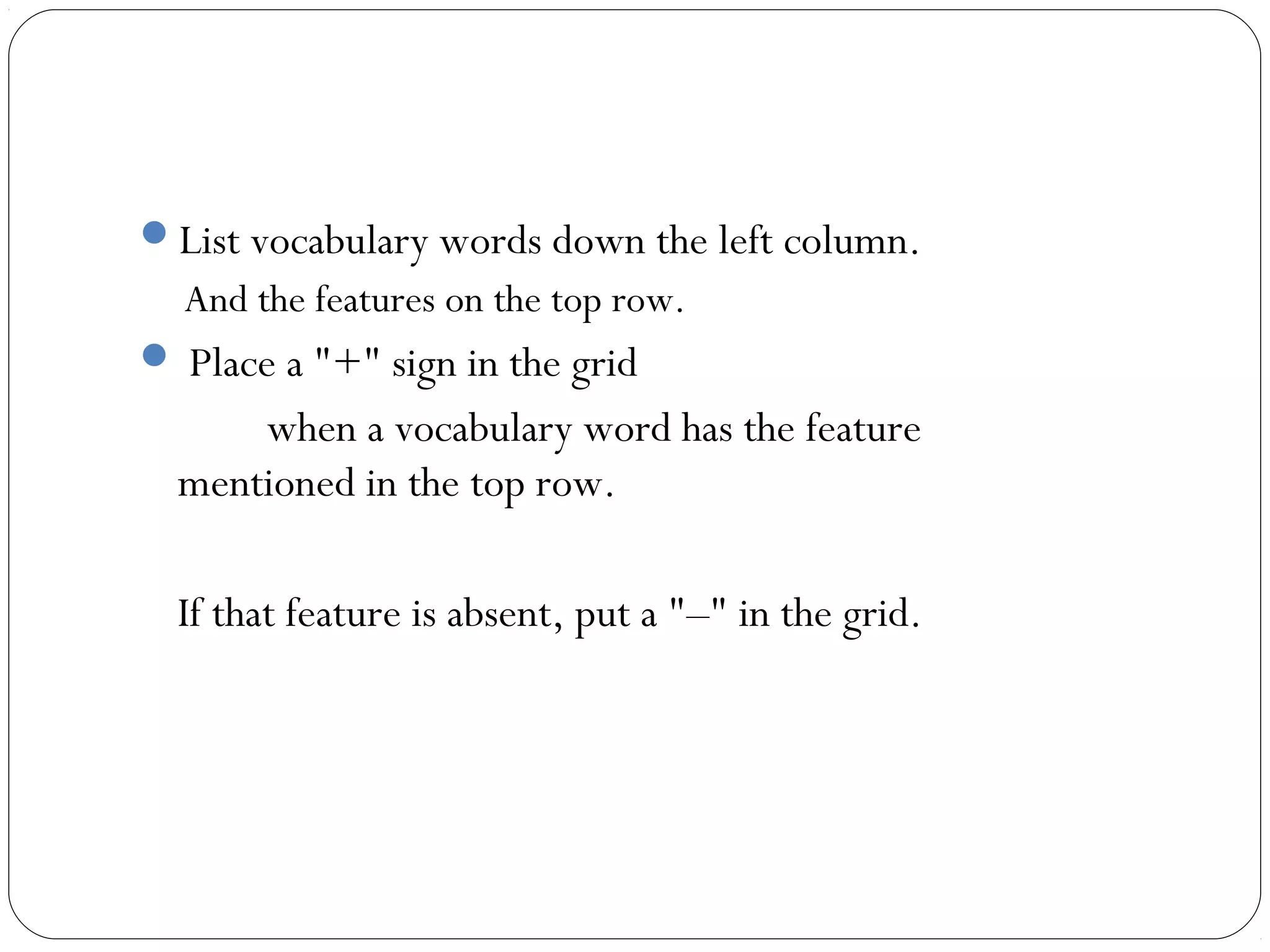 List vocabulary words down the left column.
  And the features on the top row.
 Place a "+" sign in the grid
      when a vocabulary word has the feature
  mentioned in the top row.

  If that feature is absent, put a "–" in the grid.
 