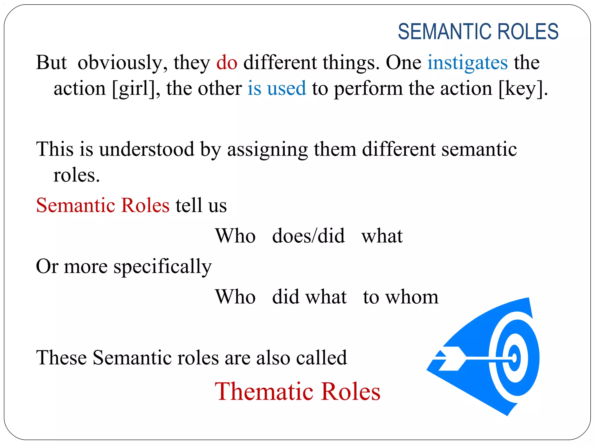 SEMANTIC ROLES
But obviously, they do different things. One instigates the
 action [girl], the other is used to perform the action [key].

This is understood by assigning them different semantic
  roles.
Semantic Roles tell us
                     Who does/did what
Or more specifically
                     Who did what to whom

These Semantic roles are also called
                     Thematic Roles
 