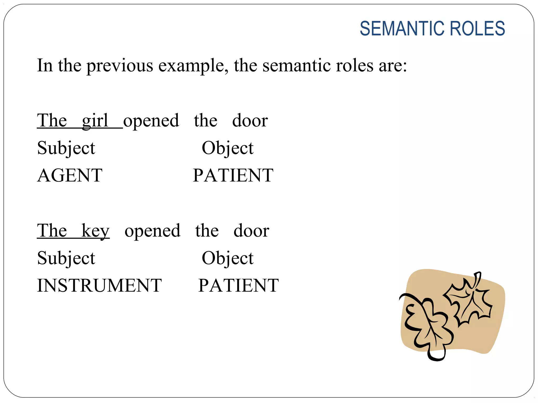 SEMANTIC ROLES
In the previous example, the semantic roles are:

The girl opened the door
Subject          Object
AGENT           PATIENT

The key opened the door
Subject         Object
INSTRUMENT      PATIENT
 