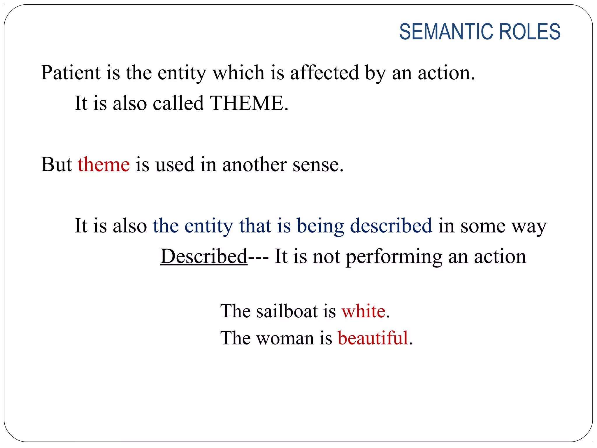 SEMANTIC ROLES
Patient is the entity which is affected by an action.
    It is also called THEME.

But theme is used in another sense.

    It is also the entity that is being described in some way
                Described--- It is not performing an action

                     The sailboat is white.
                     The woman is beautiful.
 