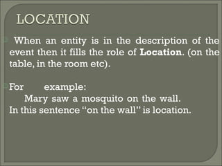  When an entity is in the description of the
event then it fills the role of Location. (on the
table, in the room etc).
 For example:
Mary saw a mosquito on the wall.
In this sentence “on the wall” is location.
 