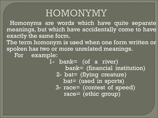  Homonyms are words which have quite separate
meanings, but which have accidentally come to have
exactly the same form.
 The term homonym is used when one form written or
spoken has two or more unrelated meanings.
 For example:
1- bank= (of a river)
bank= (financial institution)
2- bat= (flying creature)
bat= (used in sports)
3- race= (contest of speed)
race= (ethic group)
 