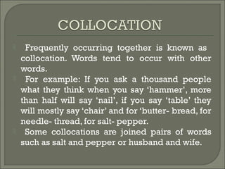  Frequently occurring together is known as
collocation. Words tend to occur with other
words.
 For example: If you ask a thousand people
what they think when you say ‘hammer’, more
than half will say ‘nail’, if you say ‘table’ they
will mostly say ‘chair’ and for ‘butter- bread, for
needle- thread, for salt- pepper.
 Some collocations are joined pairs of words
such as salt and pepper or husband and wife.
 