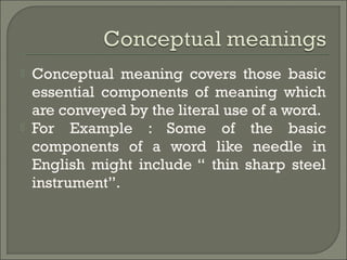  Conceptual meaning covers those basic
essential components of meaning which
are conveyed by the literal use of a word.
 For Example : Some of the basic
components of a word like needle in
English might include “ thin sharp steel
instrument”.
 