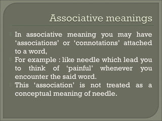  In associative meaning you may have
‘associations’ or ‘connotations’ attached
to a word,
 For example : like needle which lead you
to think of ‘painful’ whenever you
encounter the said word.
 This ‘association’ is not treated as a
conceptual meaning of needle.
 