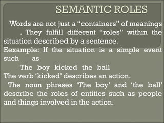Words are not just a “containers” of meanings
. They fulfill different “roles” within the
situation described by a sentence.
Eexample: If the situation is a simple event
such as
The boy kicked the ball
The verb ‘kicked’ describes an action.
The noun phrases ‘The boy’ and ‘the ball’
describe the roles of entities such as people
and things involved in the action.
 