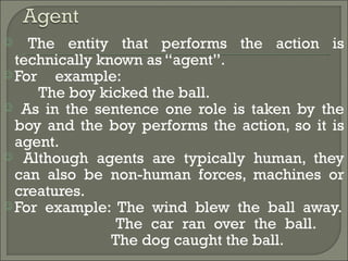  The entity that performs the action is
technically known as “agent”.
 For example:
The boy kicked the ball.
 As in the sentence one role is taken by the
boy and the boy performs the action, so it is
agent.
 Although agents are typically human, they
can also be non-human forces, machines or
creatures.
 For example: The wind blew the ball away.
The car ran over the ball.
The dog caught the ball.
 