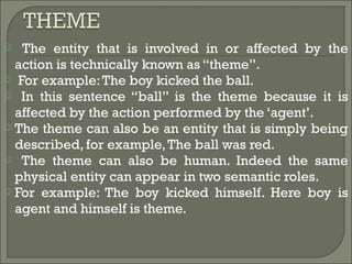  The entity that is involved in or affected by the
action is technically known as “theme”.
 For example:The boy kicked the ball.
 In this sentence “ball” is the theme because it is
affected by the action performed by the ‘agent’.
 The theme can also be an entity that is simply being
described, for example,The ball was red.
 The theme can also be human. Indeed the same
physical entity can appear in two semantic roles.
 For example: The boy kicked himself. Here boy is
agent and himself is theme.
 