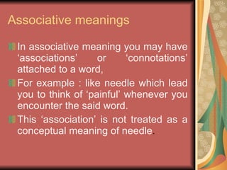 Associative meanings In associative meaning you may have ‘associations’ or ‘connotations’ attached to a word, For example : like needle which lead you to think of ‘painful’ whenever you encounter the said word. This ‘association’ is not treated as a conceptual meaning of needle . 
