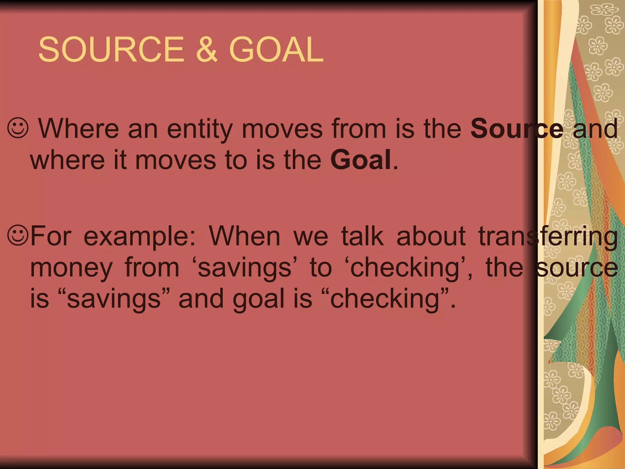 SOURCE & GOAL Where an entity moves from is the  Source  and where it moves to is the  Goal . For example: When we talk about transferring money from ‘savings’ to ‘checking’, the source is “savings” and goal is “checking”. 