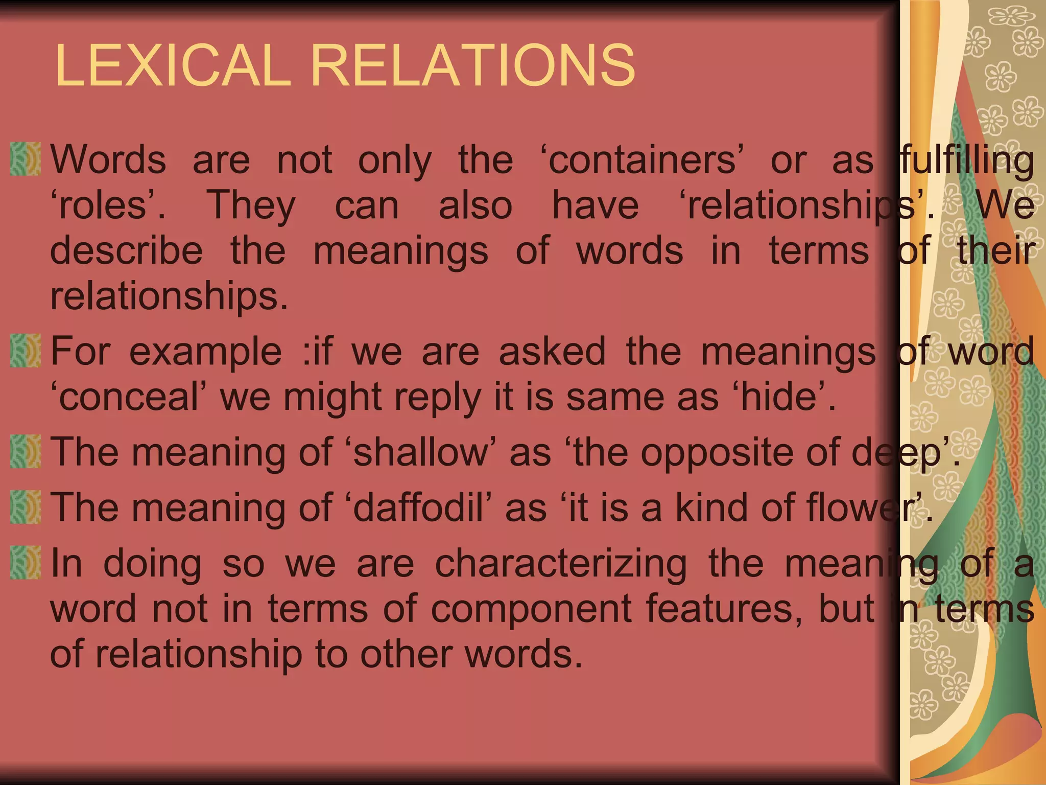 LEXICAL RELATIONS  Words are not only the ‘containers’ or as fulfilling ‘roles’. They can also have ‘relationships’. We describe the meanings of words in terms of their relationships. For example :if we are asked the meanings of word ‘conceal’ we might reply it is same as ‘hide’. The meaning of ‘shallow’ as ‘the opposite of deep’. The meaning of ‘daffodil’ as ‘it is a kind of flower’. In doing so we are characterizing the meaning of a word not in terms of component features, but in terms of relationship to other words.  