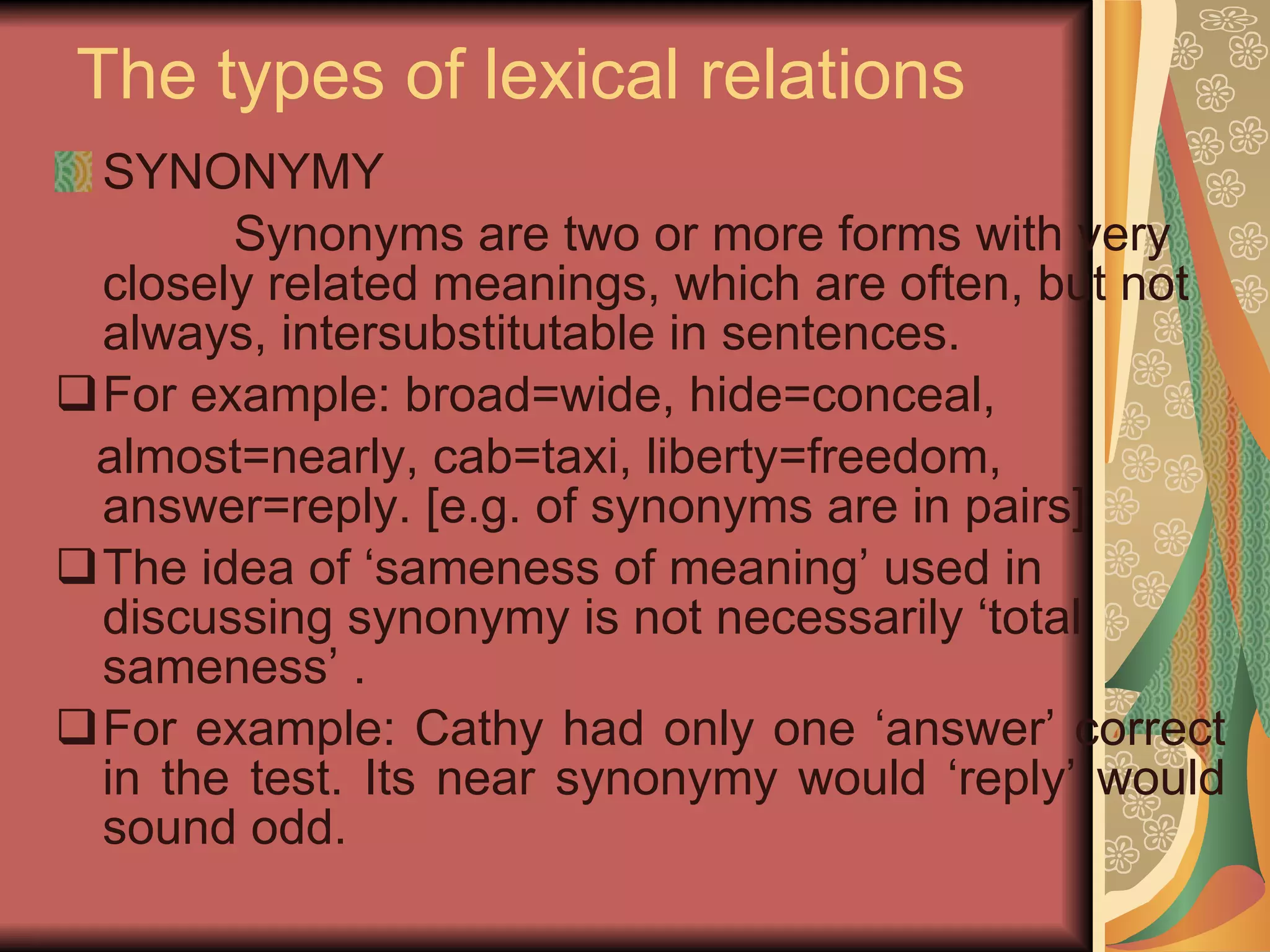 The types of lexical relations SYNONYMY Synonyms are two or more forms with very closely related meanings, which are often, but not always, intersubstitutable in sentences.  For example: broad=wide, hide=conceal,  almost=nearly, cab=taxi, liberty=freedom, answer=reply. [e.g. of synonyms are in pairs] The idea of ‘sameness of meaning’ used in discussing synonymy is not necessarily ‘total sameness’ .  For example: Cathy had only one ‘answer’ correct in the test. Its near synonymy would ‘reply’ would sound odd.  