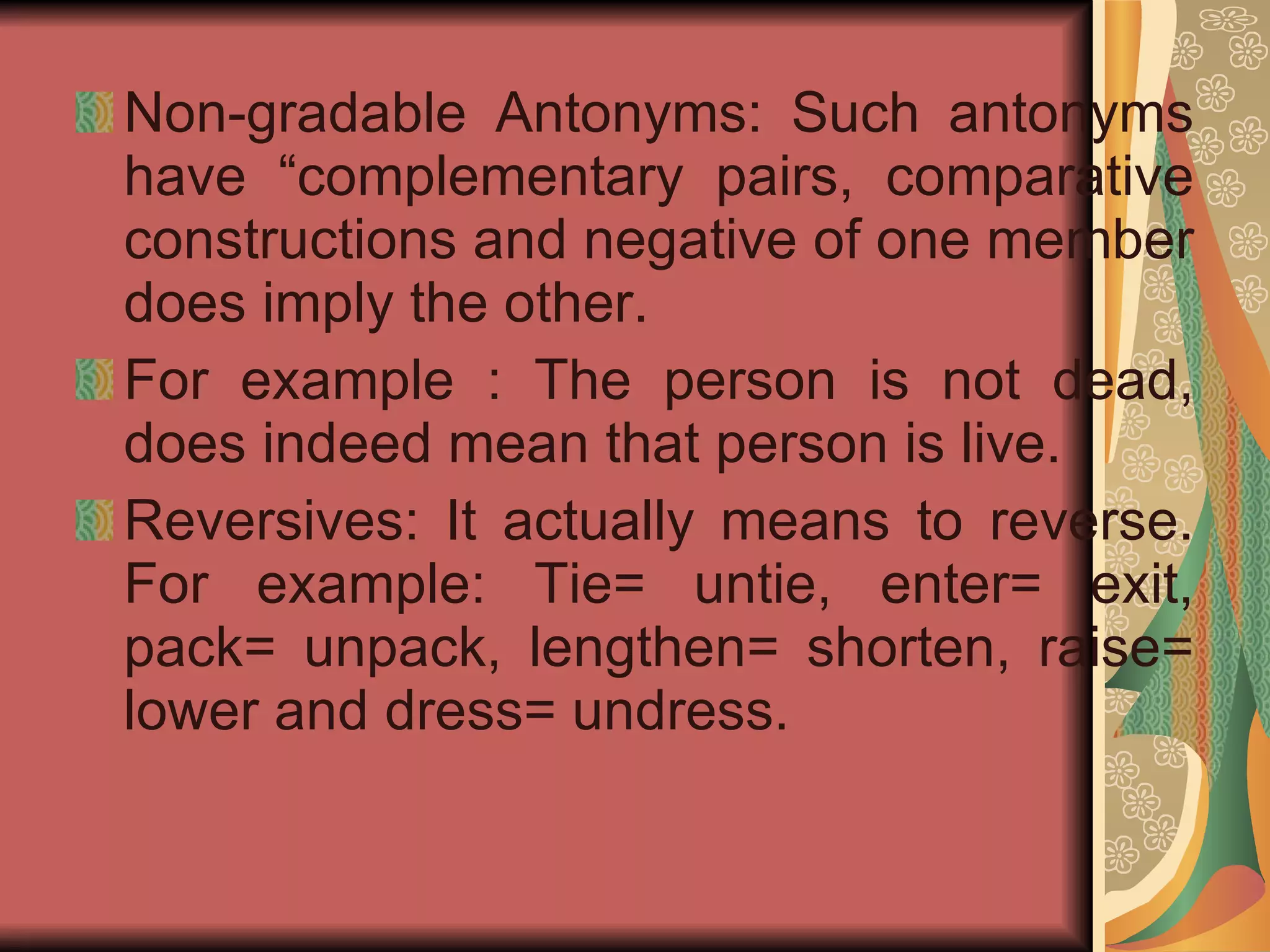 Non-gradable Antonyms: Such antonyms have “complementary pairs, comparative constructions and negative of one member does imply the other. For example : The person is not dead, does indeed mean that person is live. Reversives: It actually means to reverse. For example: Tie= untie, enter= exit, pack= unpack, lengthen= shorten, raise= lower and dress= undress.  