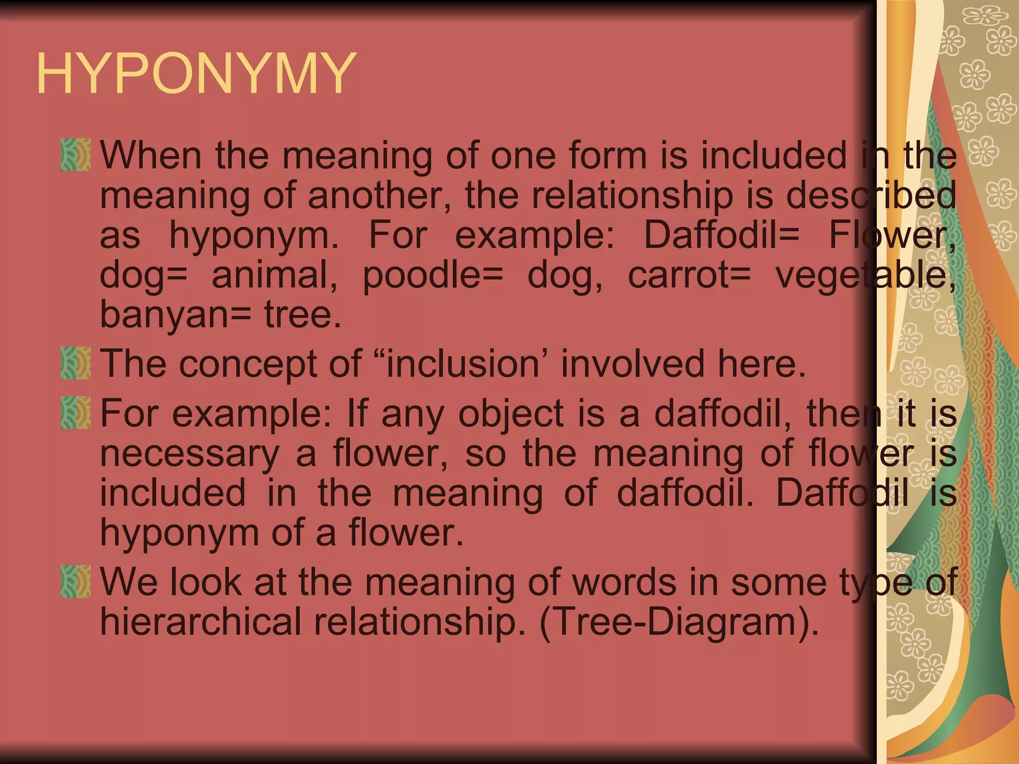 HYPONYMY When the meaning of one form is included in the meaning of another, the relationship is described as hyponym. For example: Daffodil= Flower, dog= animal, poodle= dog, carrot= vegetable, banyan= tree. The concept of “inclusion’ involved here. For example: If any object is a daffodil, then it is necessary a flower, so the meaning of flower is included in the meaning of daffodil. Daffodil is hyponym of a flower. We look at the meaning of words in some type of hierarchical relationship. (Tree-Diagram).  