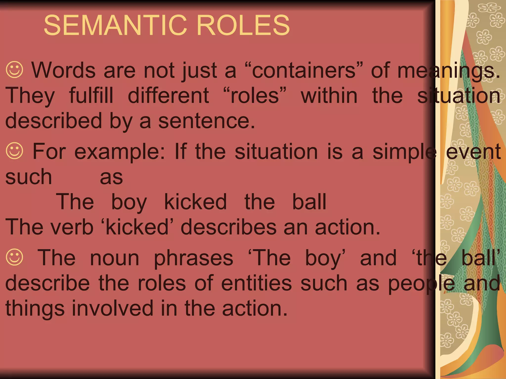 SEMANTIC ROLES Words are not just a “containers” of meanings. They fulfill different “roles” within the situation described by a sentence. For example: If the situation is a simple event such as The boy kicked the ball  The verb ‘kicked’ describes an action. The noun phrases ‘The boy’ and ‘the ball’ describe the roles of entities such as people and things involved in the action.    