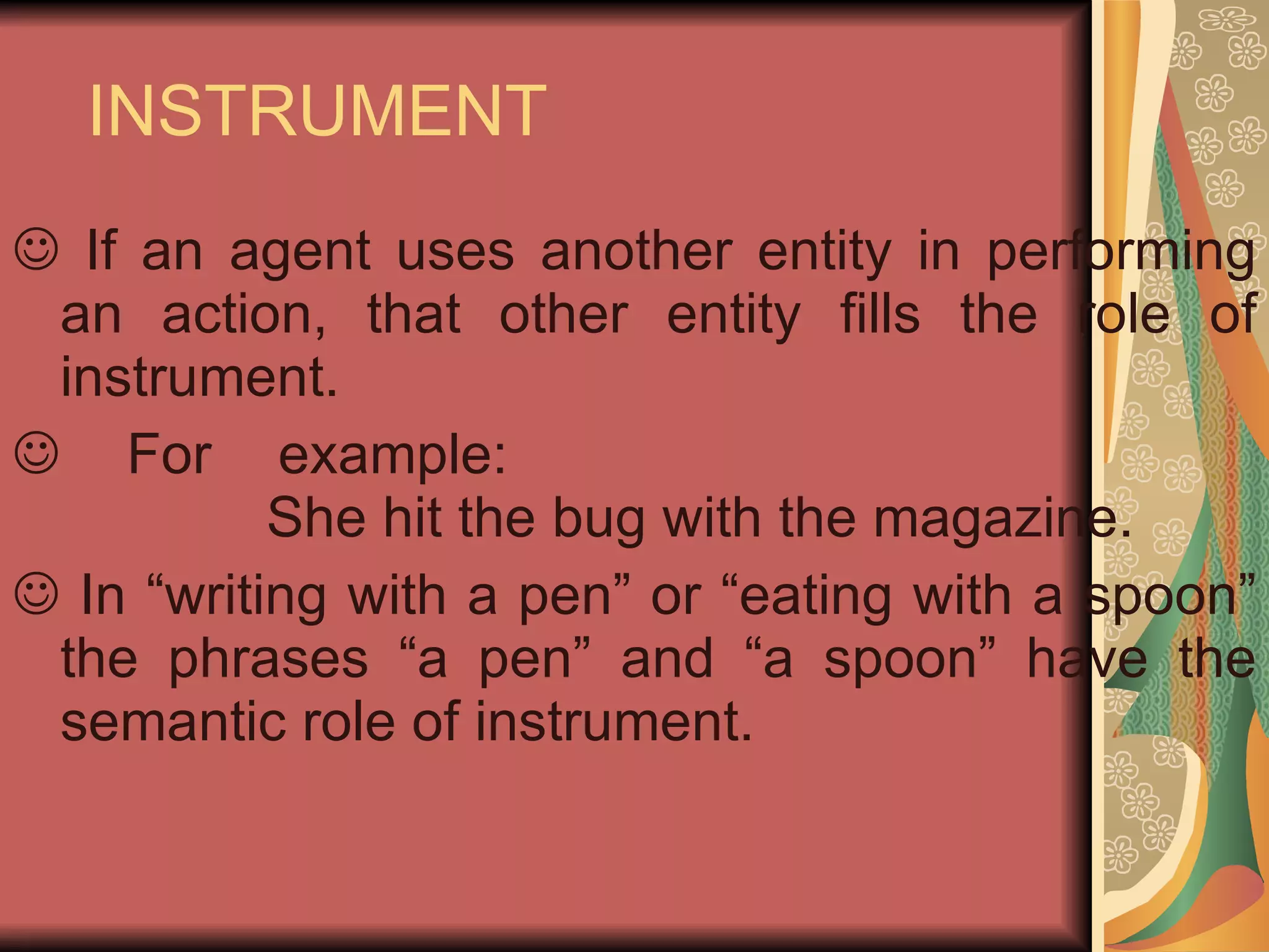INSTRUMENT If an agent uses another entity in performing an action, that other entity fills the role of instrument. For example: She hit the bug with the magazine. In “writing with a pen” or “eating with a spoon” the phrases “a pen” and “a spoon” have the semantic role of instrument. 