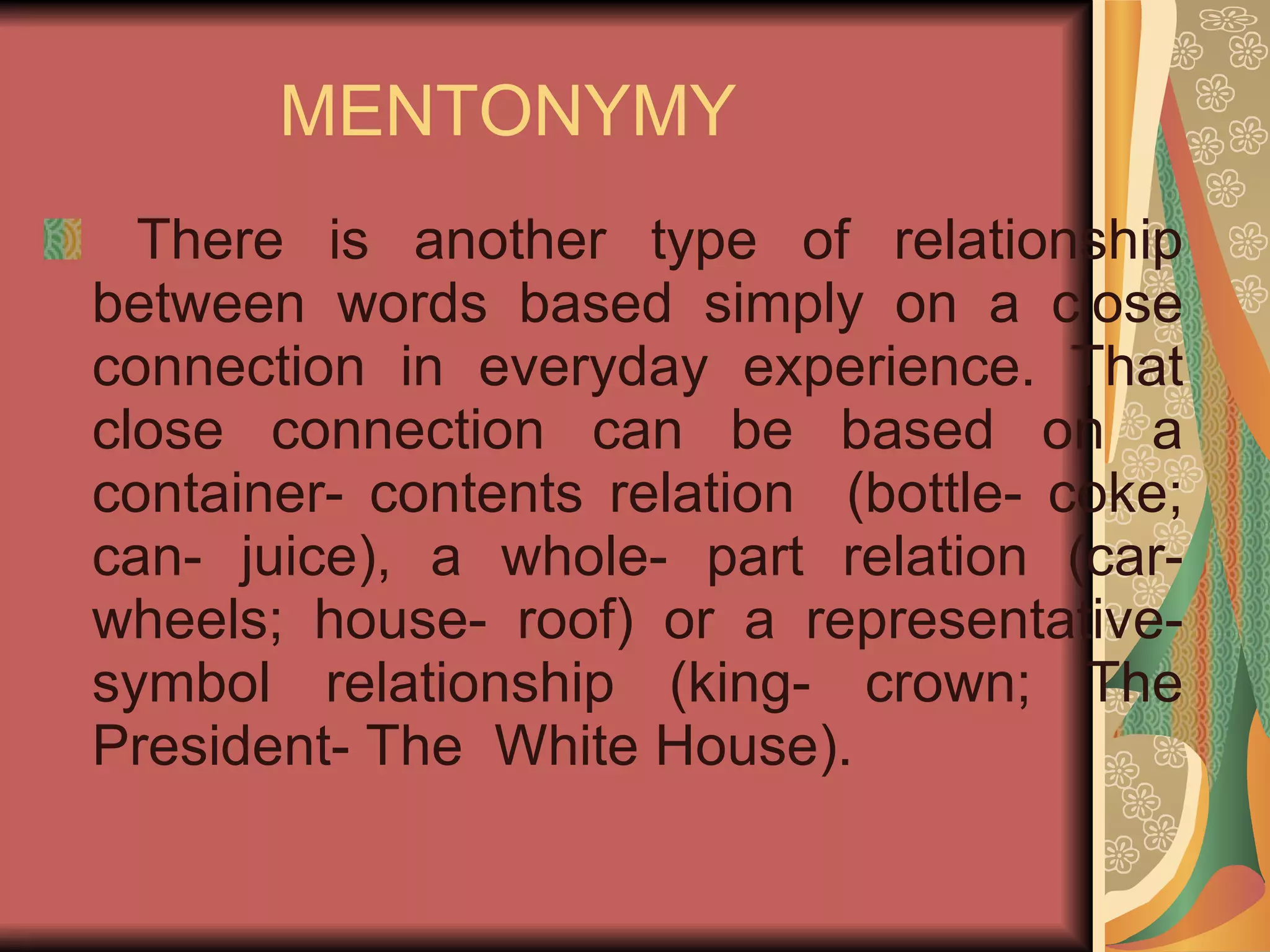 MENTONYMY There is another type of relationship between words based simply on a close connection in everyday experience. That close connection can be based on a container- contents relation  (bottle- coke; can- juice), a whole- part relation (car- wheels; house- roof) or a representative- symbol relationship (king- crown; The President- The  White House). 