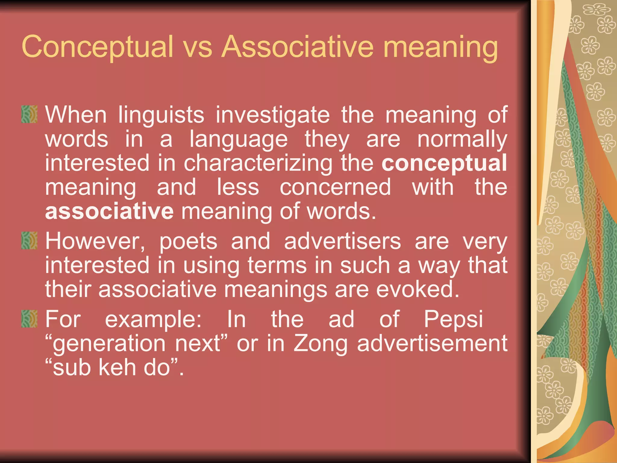 Conceptual vs Associative meaning When linguists investigate the meaning of words in a language they are normally interested in characterizing the  conceptual  meaning and less concerned with the  associative  meaning of words. However, poets and advertisers are very interested in using terms in such a way that their associative meanings are evoked. For example: In the ad of Pepsi  “generation next” or in Zong advertisement “sub keh do”. 
