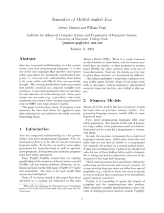 Semantics of Multithreaded Java
                                    Jeremy Manson and William Pugh

       Institute for Advanced Computer Science and Department of Computer Science
                            University of Maryland, College Park
                               {jmanson,pugh}@cs.umd.edu
                                                January 11, 2002


Abstract                                                         Memory Model [JMM]. There is a rough consensus
                                                                 on the solutions to these issues, and the answers pro-
Java has integrated multithreading to a far greater              posed here are similar to those proposed in another
extent than most programming languages. It is also               paper [MS00] (by other authors) that arose out of
one of the only languages that speciﬁes and requires             those discussions. However, the details and the way
safety guarantees for improperly synchronized pro-               in which those solutions are formalized are diﬀerent.
grams. It turns out that understanding these issues                 The authors published a somewhat condensed ver-
is far more subtle and diﬃcult than was previously               sion of this paper [MP01]. Some of the issues dealt
thought. The existing speciﬁcation makes guarantees              with in this paper, such as improperly synchronized
that prohibit standard and proposed compiler opti-               access to longs and doubles, were elided in that pa-
mizations; it also omits guarantees that are necessary           per.
for safe execution of much existing code. Some guar-
antees that are made (e.g., type safety) raise tricky
implementation issues when running unsynchronized                2    Memory Models
code on SMPs with weak memory models.
   This paper reviews those issues. It proposes a new            Almost all of the work in the area of memory models
semantics for Java that allows for aggressive com-               has been done on processor memory models. Pro-
piler optimization and addresses the safety and mul-             gramming language memory models diﬀer in some
tithreading issues.                                              important ways.
                                                                    First, most programming languages oﬀer some
                                                                 safety guarantees. An example of this sort of guaran-
                                                                 tee is type safety. these guarantees must be absolute:
1     Introduction                                               there must not be a way for a programmer to circum-
                                                                 vent them.
Java has integrated multithreading to a far greater                 Second, the run-time environment for a high level
extent than most programming languages. One de-                  language contains many hidden data structures and
sired goal of Java is to be able to execute untrusted            ﬁelds that are not directly visible to a programmer
programs safely. To do this, we need to make safety              (for example, the pointer to a virtual method table).
guarantees for unsynchronized as well as synchro-                A data race resulting in the reading of an unexpected
nized programs. Even potentially malicious programs              value for one of these hidden ﬁelds could be impossi-
must have safety guarantees.                                     ble to debug and lead to substantial violations of the
   Pugh [Pug99, Pug00b] showed that the existing                 semantics of the high level language.
speciﬁcation of the semantics of Java’s memory model                Third, some processors have special instructions for
[GJS96, §17] has serious problems. However, the so-              performing synchronization and memory barriers. In
lutions proposed in the ﬁrst paper [Pug99] were na¨
                                                  ıve            a programming language, some variables have special
and incomplete. The issue is far more subtle than                properties (e.g., volatile or ﬁnal), but there is usually
anyone had anticipated.                                          no way to indicate that a particular write should have
   Many of the issues raised in this paper have been             special memory semantics.
discussed on a mailing list dedicated to the Java                   Finally, it is impossible to ignore the impact of
    This work was supported by National Science Foundation
                                                                 compilers and the transformations they perform.
grants ACI9720199 and CCR9619808, and a gift from Sun Mi-        Many standard compiler transformations violate the
crosystems.                                                      rules of existing processor memory models [Pug00b].

                                                             1
 